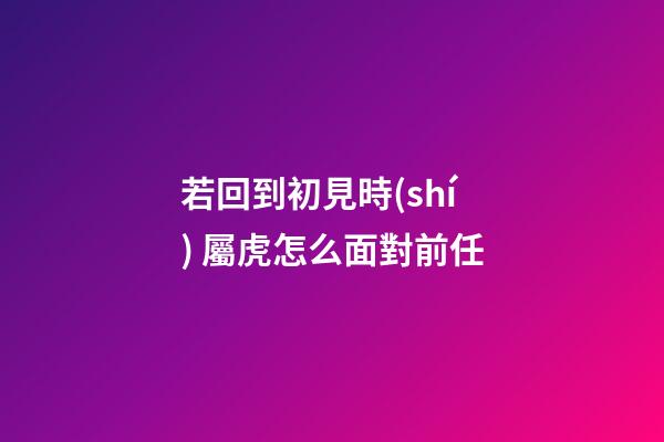 若回到初見時(shí) 屬虎怎么面對前任